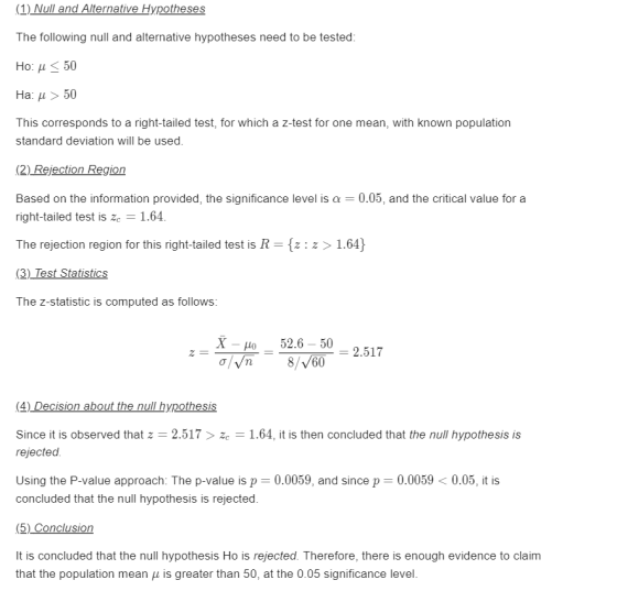 (1) Null and Alternative Hypotheses The following null and alternative hypotheses need to be tested: Ho: μ < 50 Ha: μ > 50 This corresponds to a right-tailed test, for which a z-test for one mean, with known population standard deviation will be used. (2) Rejection Region Based on the information provided, the significance level is α-0.05, and the critical value for a right-tailed test is ze-1.64 The rejection region for this right-tailed test is R-fz: z> 1.64) The z-statistic is computed as follows: -Ho 52.6-50 2.517 (4) Decision about the null hypothesis Since it is observed that z 2.517 zc 1.64, it is then concluded that the null hypothesis is rejected Using the P-value approach: The p-value is p-0.0059, and since p 0.0059 < 0.05, it is concluded that the null hypothesis is rejected. (5) Conclusion It is concluded that the null hypothesis Ho is rejected. Therefore, there is enough evidence to claim that the population mean μ is greater than 50, at the 0.05 significance level.