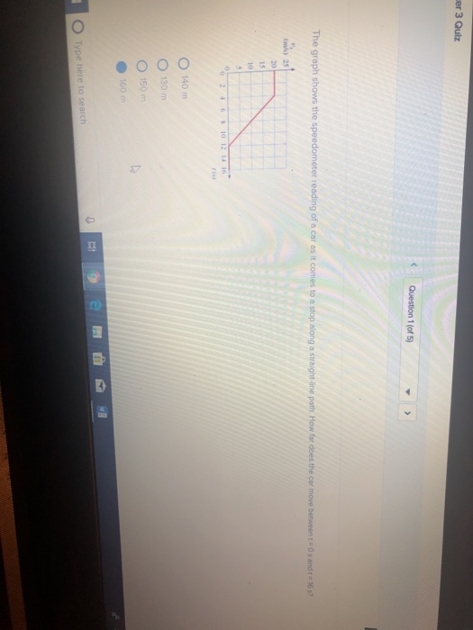 er 3 Qulz The graph shows the speedometer reading of a car as it comes to ) 2 4 6 10121416 O 140 m O 130 m O 150 m le 0 O Type here to search