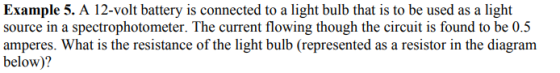 Example 5. A 12-volt battery is connected to a light bulb that is to be used as a light source in a spectrophotometer. The current flowing though the circuit is found to be 0.5 amperes. What is the resistance of the light bulb (represented as a resistor in the diagram below)?