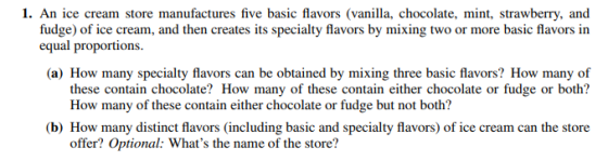 1. An ice cream store manufactures five basic flavors (vanilla, chocolate, mint, strawberry, and fudge) of ice cream, and then creates its specialty flavors by mixing two or more basic flavors in equal proportions (a) How many specialty flavors can be obtained by mixing three basic flavors? How many of these contain chocolate? How many of these contain either chocolate or fudge or both? How many of these contain eiterhocolate or fudge but not both? (b) How many distinct flavors (including basic and specialty flavors) of ice cream can the store offer? Optional: Whats the name of the store?