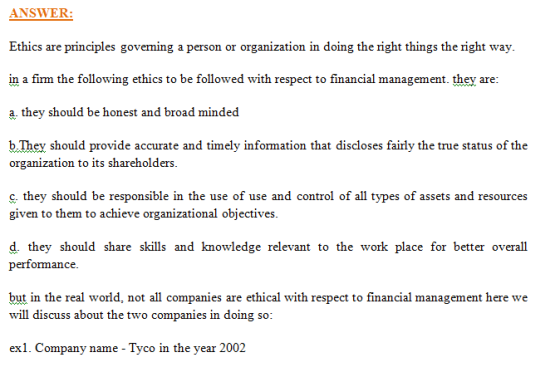 ANSW ER: Ethics are principles goveming a person or organization in doing the right things the right way. in a firm the following ethics to be followed with respect to financial management they are a, they should be honest and broad minded b.They should provide accurate and timely information that discloses fairly the true status of the organization to its shareholders c, they should be responsible in the use of use and control of all types of assets and resources given to them to achieve organizational objectives d. they should share skills and knowledge relevant to the work place for better overall performance. but in the real world, not all companies are ethical with respect to financial management here we will discuss about the two companies in doing so exl. Company name - Tyco in the year 2002