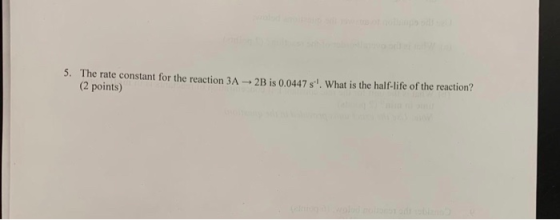 5. The rate constant for the reaction 3A 2B is 0.0447 s What is the half-life of the reaction? (2 points) dbl