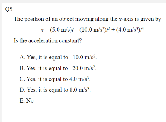 Q5 The position of an object moving along the x-axis is given by x (5.0 m/s) (10.0 m/s)(4.0 m/s)s Is the acceleration constant? A. Yes, it is equal to-10.0 m/s2. B. Yes, it is equal to -20.0 m/s2. C. Yes, it is equal to 4.0 m/s3. D. Yes, it is equal to 8.0 m/s3. E. No