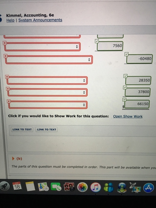 Kimmel, Accounting, 6e Help I System Announcements 7560 -60480 28350 37800 66150 Click if you would like to Show Work for this question: Open Show Work LINK TO TEXT LINK TO TEXT The parts of this question must be completed in order. This part will be available when yo 18