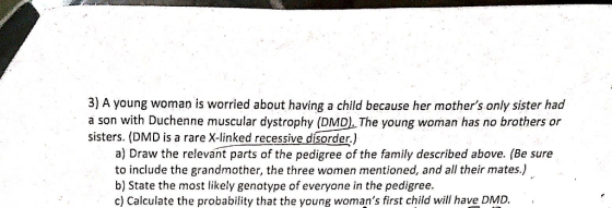 3) A young woman is worried about having a child because her mothers only sister had a son with Duchenne muscular dystrophy (DMD). The young woman has no brothers or sisters. (DMD is a rare X-linked recessive dísorder.) a) Draw the relevant parts of the pedigree of the family described above. (Be sure to include the grandmother, the three women mentioned, and all their mates.) b) State the most likely genotype of everyone in the pedigree. c) Calculate the probability that the young womans first child will have DMD.