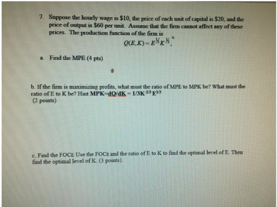 7. Suppose the hourly wage is $10, the price of each unit of capital is $20, and the price of output is $60 per unit. Assume that the firm cannot affect any of these prices. The production function of the firm is a. Find the MPE (4 pts) b. If the firm is maximizing profits, what must the ratio of MPE to MPK be? What must the ratio of E to K be? Hint MPK-dQ/dK 1/3K 23 E1S ( points c. Find the FOCE Use the FOCE and the ratio of E to K to find the optimal level of E. Then find the optimal level of K (3 points)