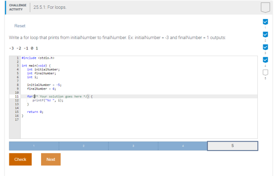 CHALLENGE ACTIVITY 25.5.1: For loops. Reset Write a for loop that prints from initialNumber to finalNumber. Ex: initialNumber-3 and finalNumber 1 outputs 3 -2 -1 0 1 I #include <stdio.h> 3 int main(void) t 4 int initialNumber; 6 int i; int finalNumber; initialNumber--5 11 for 12 13 14 Your solution goes heref printf(%d , i); return 161 17 5 Check Next