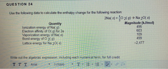 QUESTION 24 Use the following data to calculate the enthalpy change for the following reaction: 2Nal s)+ 10 2(9) > Na 20( s) Magnitude (kJlmol) 495 603 109 499 -2,477 Quantity lonization energy of Na( g) Electron affinity of O( g) for 2e Vaporization energy of Na( s) Bond energy of O 2(g) Lattice energy for Na 20(s) Write out the algebraic expression, including each numerical term. for full credit