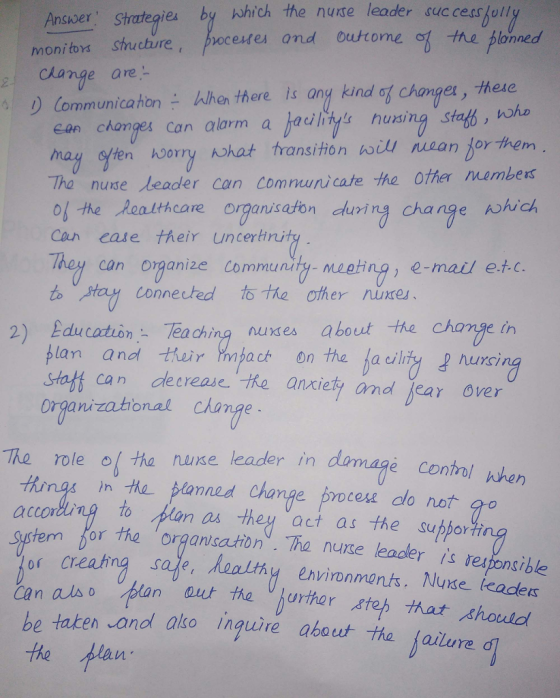 Ansuver Strategies by which the nuse leader success ull scure,pocesmes and outrome ot the blonned change are- Communicahon-When there is ang kind ean chonges can alarm a jadlitys husing staf, w mag syten h0OYry hat transitionん山/ULQnjorthem Tha nuse leader can Comnunicate the ofher members changes, these o-he Realthcare organseon durirg change ohuich e their uncertri Coun eas They can ornanize Community- meeting, e-mail e.t.c. to connected to citer nuxes、 2) EducanTeaching nuxses about the change in plan and thir gact on the a cility urci staft can de crease. he ansciety and jear over organizathonal change The roleo tha nuse leader in damage contr Hon% m the banned Change brocese do not to dlan as they act as the subbor hher accor or the organsation. Tha nuse leadler is responsible 0( creating safe an also lan be taken onol alko inguire about tha failure the at the urhar teh hat shouid Vi