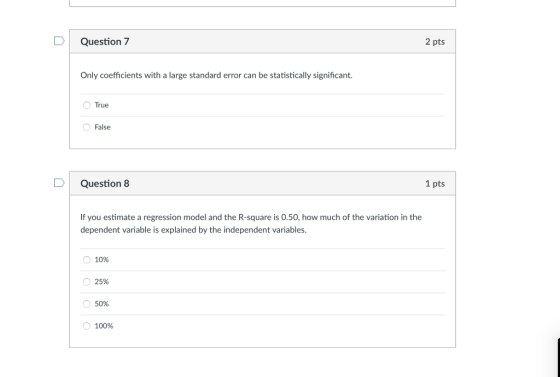 D Question 7 2 pts Only coefficients with a large standard error can be statistically significant. True False D Question 8 1 pts If you estimate a regression model and the R-square is 0.50, how much of the variation in the dependent variable is explained by the independent variables O 10% O 25% 50% О 100%