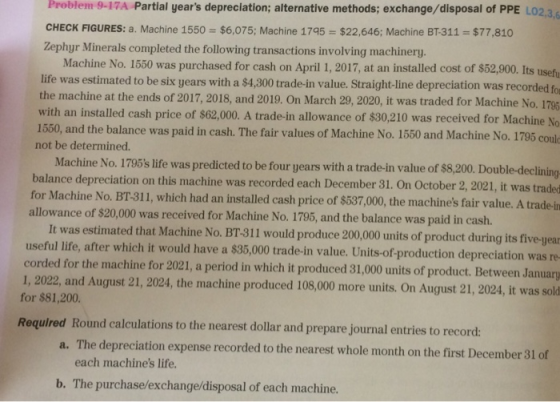 Problem 9-17A Partial years depreclation; alternative methods; exchange/disposal of PPE LO CHECK FIGURES: a. Machine 1550 $6,075; Machine 1795 $22,646; Machine BT-311 $77,810 Zephyr Minerals completed the following transactions involving machinery Machine No. 1550 was purchased for cash on April 1, 2017, at an installed cost of $52,900. Its usefu life was estimated to be six years with a $4,300 trade-in value. Straight-line depreciation was recorded fo the machine at the ends of 2017, 2018, and 2019. On March 29, 2020, it was traded for Machine No. 17 with an installed cash price of $62,000. A trade-in allowance of $30,210 was received for Machine No 1550, and the balance was paid in cash. not be determined. The fair values of Machine No. 1550 and Machine No. 1795 Machine No. 1795s life was predicted to be four years with a trade-in value of $8,200. Double-declining balance depreciation on this machine was recorded each December 31. On October 2, 2021, it was traded for Machine No. BT-311, which had an installed cash price of $537,000, the machines fair value. A trade-in It was estimated that Machine No. BT-311 would produce 200,000 units of product during its five-year corded for the machine for 2021, a period in which it produced 31,000 units of product. Between January allowance of $20,000 was received for Machine No. 1795, and the balance was paid in cash. useful life, after which it would have a $35,000 trade-in value, Units-of production depreciation was re 1, 2022, and August 21, 2024, the machine produced 108,000 more units, On August 21, 2024, it was sold for $81,200 Required Round calculations to the nearest dollar and prepare journal entries to record: The depreciation expense recorded to the nearest whole month on the first December 31 of each machines life. a. b. The purchase/exchange/disposal of each machine