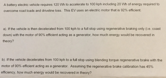 A battery electric vehicle requires 120 Wh to accelerate to 100 kph including 20 Wh of energy required to overcome road loads and driveline loss. This EV uses an electric motor that is 92% efficient a). If the vehicle is then decelerated from 100 kph to a full stop using regenerative braking only (i.e. coast down) with the motor of 90% efficient acting as a generator, how much energy would be recovered in theory? b). If the vehicle decelerates from 100 kph to a full stop using blending torque regenerative brake with the motor of 90% efficient acting as a generator. Assuming the regenerative brake calibration has 45% efficiency, how much energy would be recovered in theory?
