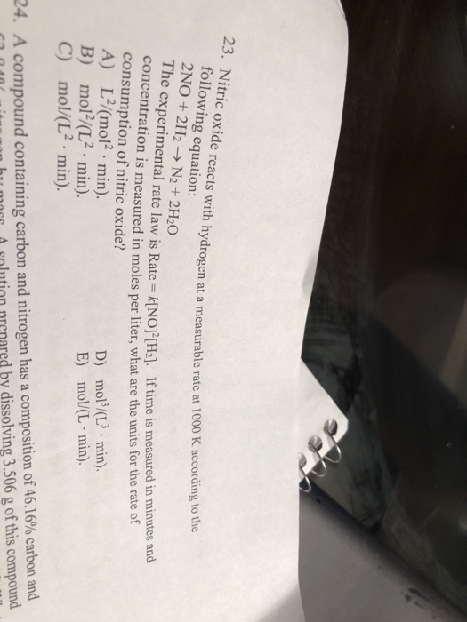 23. Nitric oxide reacts with hydrogen at a measurable rate at 1 following equation: 2 NO + 2H2 → N2+ 2H2O The experimental rate law is Rate=k(NO]2[H] I concentration is measured in moles per liter, what are the units for the rate of 000 K according to the f time is measured in minutes and consumption of nitric oxide? A) L/(mol2 min) D) mof心.min). E) mol(L min). m012/(L2. min). mol/(L2. min) B) C) compound containing carbon and nitrogen has a composition of 46.16% carbon and slution nrenared by dissolving 3.506 g of this compound ht moe