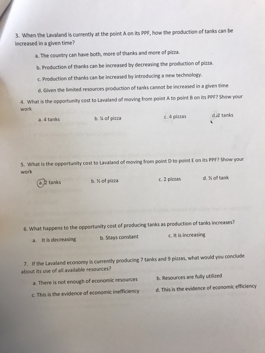 3. When the Lavaland is currently at the point A on its PPF, how the production of tanks can be increased in a given time? a. The country can have both, more of thanks and more of pizza b. Production of thanks can be increased by decreasing the production of pizza. c. Production of thanks can be increased by introducing a new technology d. Given the limited resources production of tanks cannot be increased in a given time 4. What is the opportunity cost to lavaland of moving from point A to point B on its PPF? Show your work a. 4 tanks b.Х of pizza c. 4 pizzas d.2 tanks 5. What s the opportunitycost to Lavaland of moving from point D to point E on its PPFP Show your work a. 2 tanks b.Х of pizza c. 2 pizzas d. % of tank 6. What happens to the opportunity cost of producing tanks as production of tanks increases? It is decreasing b. Stays constant c. It is increasing a. 7. If the Lavaland economy is currently producing 7 tanks and 9 pizzas, what would you conclude about its use of all available resources? a. There is not enough of economic resources b. Resources are fully utilized C. This is the evidence of economic inefficiency d. This is the evidence of economic efficiency