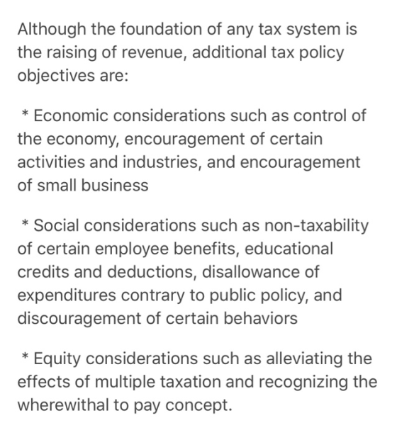 Although the foundation of any tax system is the raising of revenue, additional tax policy objectives are: * Economic considerations such as control of the economy, encouragement of certain activities and industries, and encouragement of small business * Social considerations such as non-taxability of certain employee benefits, educational credits and deductions, disallowance of expenditures contrary to public policy, and discouragement of certain behaviors *Equity considerations such as alleviating the effects of multiple taxation and recognizing the wherewithal to pay concept.