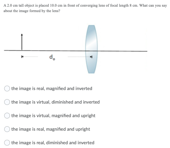 A 2.0 cm tall object is placed 10.0 cm in front of converging lens of focal length 8 cm. What can you say about the image for