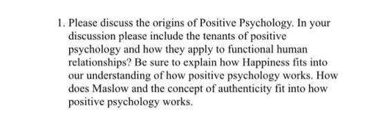 1. Please discuss the origins of Positive Psychology. In your discussion please include the tenants of positive psychology and how they apply to functional human relationships? Be sure to explain how Happiness fits into our understanding of how positive psychology works. How does Maslow and the concept of authenticity fit into how positive psychology works.