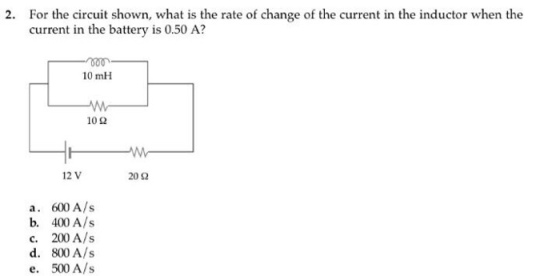 For the circuit shown, what is the rate of change of the current in the inductor when the current in the battery is 0.50 A? 2 2. 0 10 mH 10 Ω 12 V 20Ω a. 600 A/s b. 400 A/s 800 A/s 500 A/s d. e、