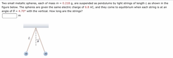 Two small metallic spheres, each of mass m = 0.218 g, are suspended as pendulums by light strings of length L as shown in the figure below. The spheres are given the same electric charge of 6.8 nC, and they come to equilibrium when each string is at an angle of θ-4.70° with the vertical. How long are the strings?