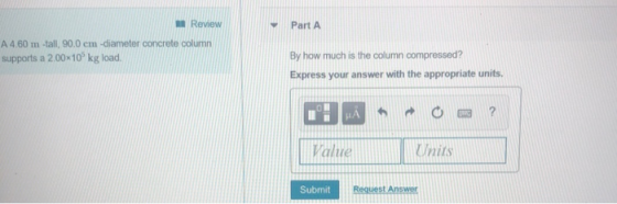 Review Part A A 4.60 m-tall, 90.0 cm-diameter concrete column supports a 2.00 10 kg load By how much is the column compressed? Express your answer with the appropriate units. Value Wnits Submit