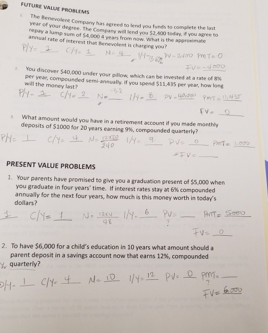 FUTURE VALUE PROBLEMS he Be year of nevolent Company has agreed to lend you funds to complete the last your degree. The Company will lend you $2,400 today, if you agree to y a lump sum of $4,000 4 years from now. What is the approximate annual rate of interest that Benevolent is charging you? You discover $40,000 under your pillow, which can be invested at a rate of 8% 2. per year, compounded semi-annually. If you spend $11,435 per year, how long will the money last? What amount would you have in a retirement account if you made monthly deposits of $1000 for 20 years earning 9%, compounded quarterly? 3. PRESENT VALUE PROBLEMS 1. Your parents have promised to give you a graduation present of $5,000 when you graduate in four years time. If interest rates stay at 6% compounded annually for the next four years, how much is this money worth in todays dollars? 4 6 2. To have $6,000 for a childs education in 10 years what amount should a parent deposit in a savings account now that earns 12%, compounded quarterly? CIN