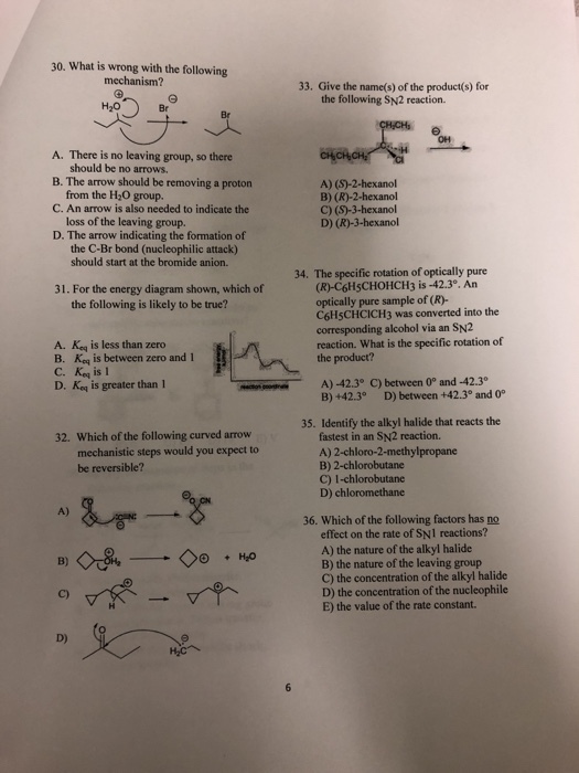 30. What is wrong with the following mechanism? 33. Give the name(s) of the product(s) for the following SN2 reaction. Br Br A. There is no leaving group, so there B. The arrow should be removing a proton C. An arrow is also needed to indicate the D. The arrow indicating the formation of should be no arrows. from the H2O group. loss of the leaving group. the C-Br bond (nucleophilic attack) A) (S)-2-hexanol B) (R)-2-hexanol C) (S)-3-hexanol D) (R)-3-hexanol should start at the bromide anion. 34. The specific rotation of optically pure (R)-C6HsCHOHCH3 is-42.3°. An optically pure sample of (R)- C6HşCHCICH3 was converted into the corresponding alcohol via an SN2 reaction. What is the specific rotation of the product? 31. For the energy diagram shown, which of the following is likely to be true? A. Keq is less than zero B. Ko is between zero and 1 C. Keq is I D. Ko is greater than 1 ecthrs Crares A)-42.3° C) between 0° and -42.3 B) +42.3° D) between +42.3° and 0 35. Identify the alkyl halide that reacts the fastest in an SN2 reaction. A) 2-chloro-2-methylpropane B) 2-chlorobutane C) 1-chlorobutane D) chloromethane 32. Which of the following curved arrow mechanistic steps would you expect to be reversible? A) 36. Which of the following factors has no effect on the rate of SNl reactions? A) the nature of the alkyl halide B) the nature of the leaving group C) the concentration of the alkyl halide D) the concentration of the nucleophile E) the value of the rate constant.