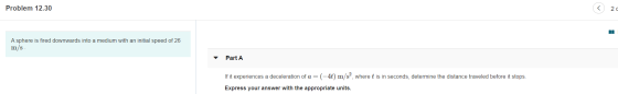 Problem 12.30 2 d A sphere is fired downwards into a medium with an initial speed of 26 m/s Part A If it experiences a decele
