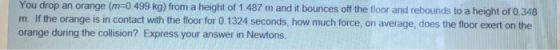 You drop an orange (m-0.499 kg) from a height of 1.487 m and it bounces ff the floor and rebounds to a height of 0.348 m. If the orange is in contact with the floor for 0.1324 seconds, how much force, on average, does the floor exert on the orange during the collision? Express your answer in Newtons