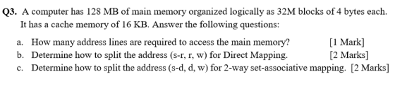 Q3. A computer has 128 MB of main memory organized logically as 32M blocks of 4 bytes each. It has a cache memory of 16 KB. A