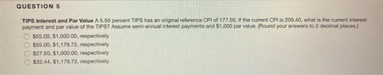 QUESTION 5 TIPS Interest and Par Value A 5.50 percent TIPS has an original reference CPI of 177.50. If the current CPI is 209