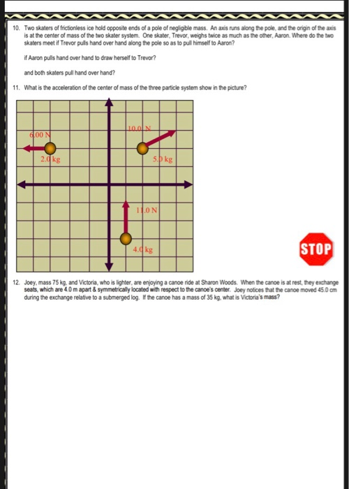 10. Two skaters of frictionless ice hold opposite ends of a pole of negligble mass. An axis runs along the pole, and the origin of the axis is at the center of mass of the two skater system. One skater, Trevor, weighs twice as much as the other, Aaron. Where do the two skaters meet if Trevor puils hand over hand along the pole so as to pull himself to Aaron? if Aaron pulls hand over hand to draw herself to Trevor? and both skaters pull hand over hand? 11. What is the acceleration of the center of mass of the three particle system show in the picture? 100 N 6.00 N zokg 5okg I1ON 4 0kg STOP 12. Joey, mass 75 kg, and Victoria, who is lighter, are enjoying a canoe ride at Sharon Woods. When the canoe is at rest, they exchange seats, which are 4.0m apart& symmetrically located with respect to the canoes center. Joey notices that the canoe moved 45.0 cm during the exchange relative to a submerged log. If the canoe has a mass of 35 kg. what is Victorias mass?