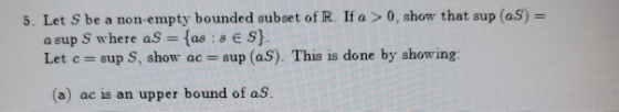 5. Let S be a non empty bounded subset of R. If a > 0, show that sup (as) = a sup S where as = {as : ES}. Let c = sup S, show