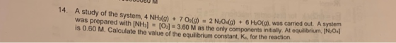 14. A study of the system, 4 NH(g) +7 O2(g) = 2 N2O4(g) + 6 H2O(g), was carried out. A system was prepared with [NHs]= [Ol =