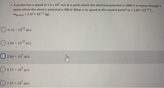 1. A proton has a speed of 1.5 x 109 m/s at a point where the electrical potential is 1000 V. It moves through a point where