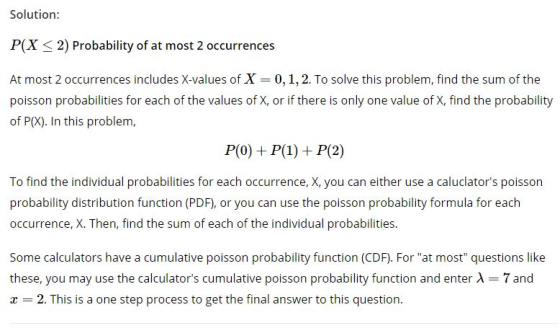 Solution: P(X 2) Probability of at most 2 occurrences At most 2 occurrences includes X-values of X 0, 1, 2. To solve this problem, find the sum of the poisson probabilities for each of the values of X, or if there is only one value of X, find the probability of P(X). In this problem, To find the individual probabilities for each occurrence, X, you can either use a caluclators poisson probability distribution function (PDF), or you can use the poisson probability formula for each occurrence, X. Then, find the sum of each of the individual probabilities Some calculators have a cumulative poisson probability function (CDF). For at most questions like these, you may use the calculators cumulative poisson probability function and enter X 7 and r -2. This is a one step process to get the final answer to this question.