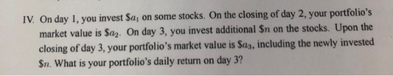 IV. On day 1, you invest Sa on some stocks. On the closing of day 2, your portfolios market value is Sa2. On day 3, you invest additional Sn on the stocks. Upon the closing of day 3, your portfolios market value is $a3, including the newly invested Sn. What is your portfolios daily return on day 3