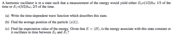 A harmonic oscillator is in a state such that a measurement of the energy would yield either Eo=(1/2ho 1/3 of the time or E1-(3/2)hw, 2/3 of the time time-dependent wave function which describes this state. (b) Find the average position of the particle (x(t)). (c) Find the expectation value of the energy. Given that E(H), is the energy associate with this state constant or it oscillates in time between Eo and E1?