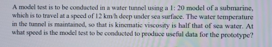 A model test is to be conducted in a water tunnel using a 1: 20 model of a submarine, which is to travel at a speed of 12 km/