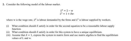 2. Consider the following model of the labour market. where w is the wage rate, Ld is labour demanded by the firms and Ls is labour supplied by workers What condition should δ satisfy in order for the second equation to be a reasonable labour supply function (i) What condition should satisfy in order for this system to have a unique equilibrium. (iii) Assume that δ = 1, express the systemin matrix form and use matrix algebra to find the equilibrium values of L and w.