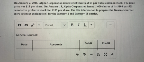 On January 2, 2016, Alpha Corporation issued 2,500 shares of $4 par value common stock. The issue price was S15 per share. On January 15, Alpha Corporation issued 1,000 shares of its S100 par 5% cumulative preferred stock for S107 per share. Use this information to prepare the General Journal entry (without explanation) for the January 2 and January 15 entries. Format General Journal: Debit Credit Date Accounts