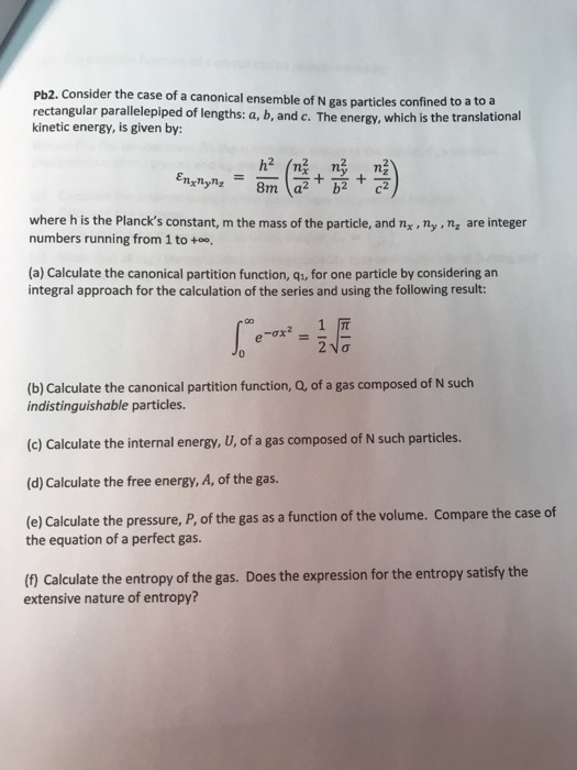 Pb2. Consider the case of a canonical ensemble of N gas particles confined to a t rectangular parallelepiped of lengths: a, b, and c. The energy, which is the translational kinetic energy, is given by: o a where h is the Plancks constant, m the mass of the particle, and nx, ny ,nz are integer numbers running from 1 to +oo, (a) Calculate the canonical partition function, qi, for one particle by considering an integral approach for the calculation of the series and using the following result 1 元 (b) Calculate the canonical partition function, Q, of a gas composed of N such indistinguishable particles. (c) Calculate the internal energy, U, of a gas composed of N such particles. (d) Calculate the free energy, A, of the gas. (e) Calculate the pressure, P, of the gas as a function of the volume. Compare the case of the equation of a perfect gas. (1 Calculate the entropy of the gas. Does the expression for the entropy satisfy the extensive nature of entropy?