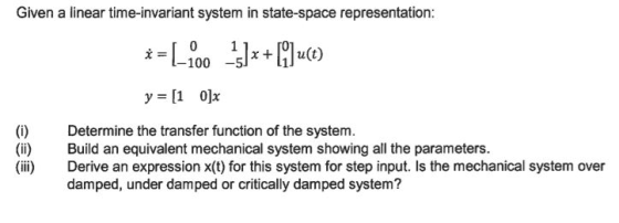 Given a linear time-invariant system in state-space representation: -100 5*+u(t) y=[1 0]x (i) Determine the transfer function of the system. (ii) Build an equivalent mechanical system showing all the parameters. (ii) Derive an expression x(t) for this system for step input. Is the mechanical system over damped, under damped or critically damped system?