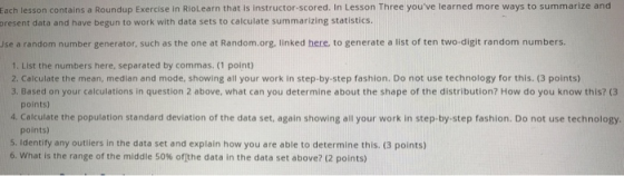 Each lesson contains a Roundup Exercise in RioLearn that is instructor-scored. In Lesson Three youve learned more ways to summarize and present data and have begun to work with data sets to calculate summarizing statistics. Use a random number generator, such as the one at Random.org, linked here, to generate a list of ten two-digit random numbers. 1. List the numbers here, separated by commas. (1 point) 2. Calculate the mean, median and mode, showing all your work in step-by-step fashion. Do not use technology for this. (3 points) 3. Based on your calculations in question 2 above, what can you determine about the shape of the distribution? How do you know this? (3 points) 4. Calculate the population standard deviation of the data set, again showing all your work in step-by-step fashion. Do not use technology. points) 5. Identify any outliers in the data set and explain how you are able to determine this. (3 points) 6, what is the range of the middle 50% ofthe data in the data set above? (2 points)