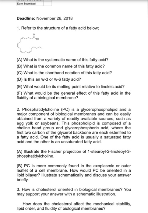 Date Submitted Deadline: November 26, 2018 1. Refer to the structure of a fatty acid below (A) What is the systematic name of this fatty acid? (B) What is the common name of this fatty acid? (C) What is the shorthand notation of this fatty acid? (D) Is this an W-3 or w-6 fatty acid? (E) What would be its melting point relative to linoleic acid? (F) What would be the general effect of this fatty acid in the fluidity of a biological membrane? 2. Phosphatidylcholine (PC) is a glycerophospholipid and a major component of biological membranes and can be easily obtained from a variety of readily available sources, such as egg yolk or soybeans. This phospholipid is composed ofa choline head group and glycerophosphoric acid, where the first two carbon of the glycerol backbone are each esterified to a fatty acid. One of the fatty acid is usually a saturated fatty acid and the other is an unsaturated fatty acid (A) IlIlustrate the Fischer projection of 1-stearoyl-2-linoleoyl-3- phosphatidylcholine (B) PC is more commonly found in the exoplasmic or outer leaflet of a cell membrane. How would PC be oriented in a lipid bilayer? Illustrate schematically and discuss your answer briefly 3. How is cholesterol oriented in biological membranes? You may support your answer with a schematic illustration How does the cholesterol affect the mechanical stability lipid order, and fluidity of biological membranes?