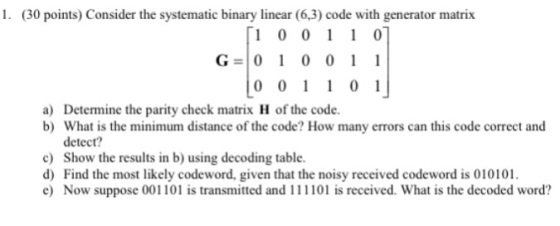 1. (30 points) Consider the systematic binary linear (6,3) code with generator matrix 1 0 01 1 0 G- 0 1 0 0 1 1 a) Determine the parity check matrix H of the code. b) What is the minimum distance of the code? How many errors can this code correct and detect? c) Show the results in b) using decoding table d) Find the most likely codeword, given that the noisy received codeword is 010101. e) Now suppose 001101 is transmitted and 111101 is received. What is the decoded word?