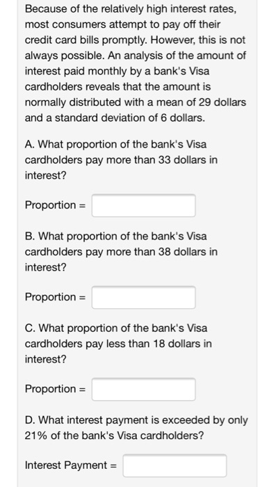 Because of the relatively high interest rates, most consumers attempt to pay off their credit card bills promptly. However, this is not always possible. An analysis of the amount of interest paid monthly by a banks Visa cardholders reveals that the amount is normally distributed with a mean of 29 dollars and a standard deviation of 6 dollars. A. What proportion of the banks Visa cardholders pay more than 33 dollars in interest? Proportion - B. What proportion of the banks Visa cardholders pay more than 38 dollars in interest Proportion- C. What proportion of the banks Visa cardholders pay less than 18 dollars in interest? Proportion D. What interest payment is exceeded by only 21 % of the banks Visa cardholders? Interest Payment-