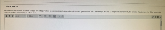 QUESTION 48 Write a function named was that accepts two integer values as arquments and returns the wake that is greater of t