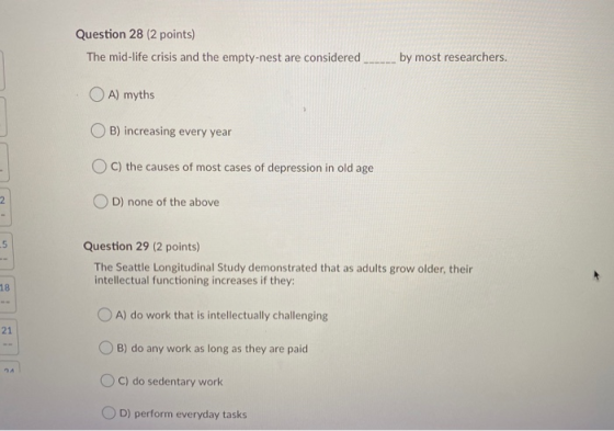 Question 28 (2 points) The mid-life crisis and the empty-nest are considered by most researchers. A) myths B) increasing ever
