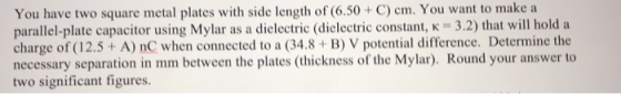 You have two square metal plates with side length of (6.50+ C) cm. You want to make a parallel-plate capacitor using Mylar as a dielectric (dielectric constant, k 3.2) that will hold a charge of (12.5 + A) nC when connected to a (34.8 B) V potential difference. Determine the necessary separation in mm between the plates (thickness of the Mylar). Round your answer to two significant figures.