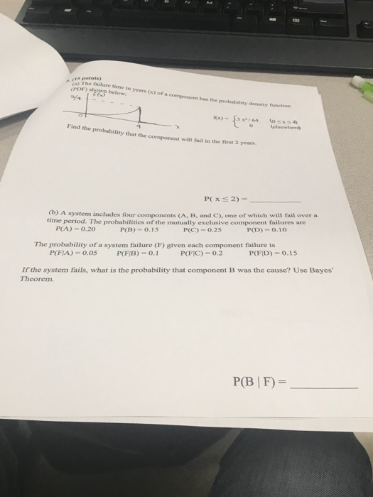 - (a) The failure time is 15 points) opns below PDF years (x) of a component has the probabilsty density function ce o elsewer Find the probability that the component will fail in the first 2 years P( x S 2) (b) A system includes four components (A, B, and C), one of which will fail overa time period. The probabilities of the mutually exclusive component failures are P(C)-0.25 P(D) 0.10 P(A) 0.20 P(B) 0.15 The probability ofa system failure (F) given each component failure is POFİD)-0.1 5 P(FIB)-0, 1 POFİC)-0.2 P(17A) = 0.05 Ifthe system fails, what is the probability that component B was the cause? Use Bayes Theorem. P(B | F)-